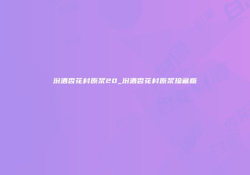 汾酒杏花村原浆20_汾酒杏花村原浆珍藏版