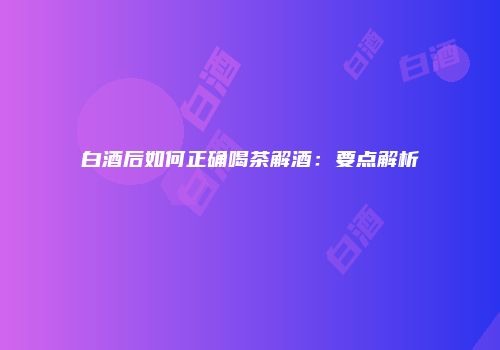 白酒后如何正确喝茶解酒：要点解析