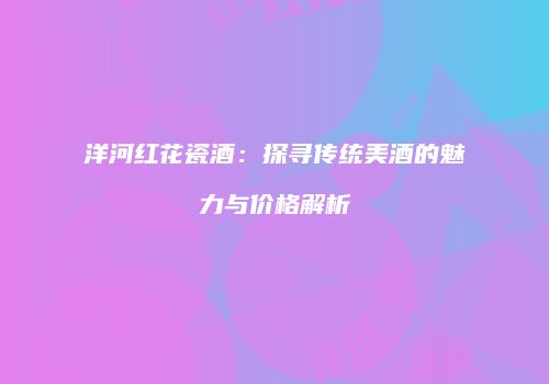 洋河红花瓷酒：探寻传统美酒的魅力与价格解析