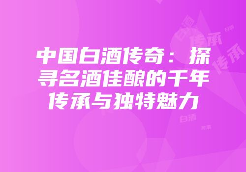 中国白酒传奇：探寻名酒佳酿的千年传承与独特魅力