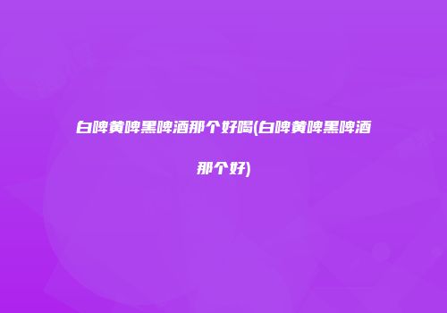 白啤黄啤黑啤酒那个好喝(白啤黄啤黑啤酒那个好)