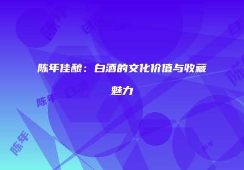陈年佳酿：白酒的文化价值与收藏魅力