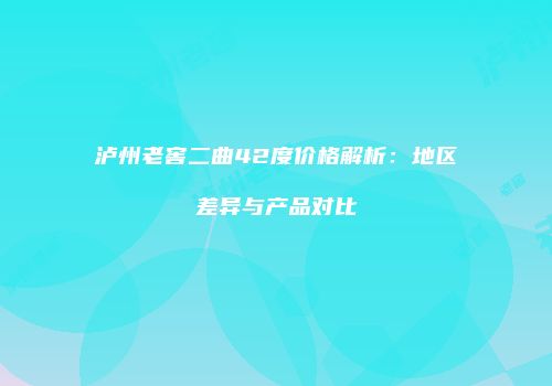 泸州老窖二曲42度价格解析：地区差异与产品对比