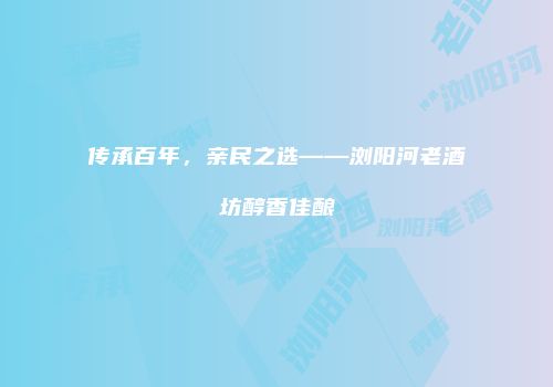 传承百年，亲民之选——浏阳河老酒坊醇香佳酿