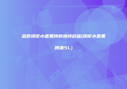 品尝阔佬小麦黑啤的独特韵味(阔佬小麦黑啤酒5L)