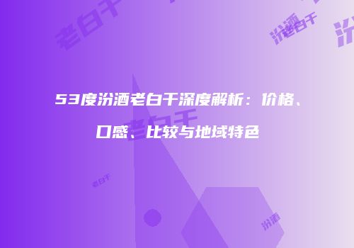 53度汾酒老白干深度解析：价格、口感、比较与地域特色