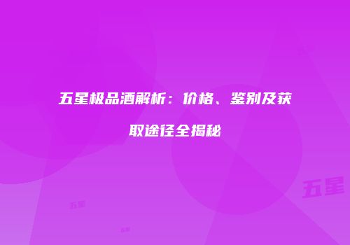 五星极品酒解析：价格、鉴别及获取途径全揭秘