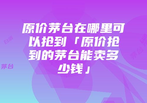 原价茅台在哪里可以抢到「原价抢到的茅台能卖多少钱」