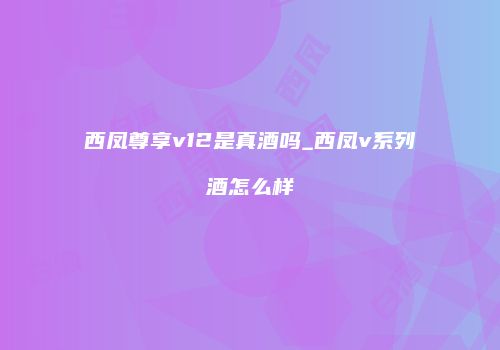 西凤尊享v12是真酒吗_西凤v系列酒怎么样