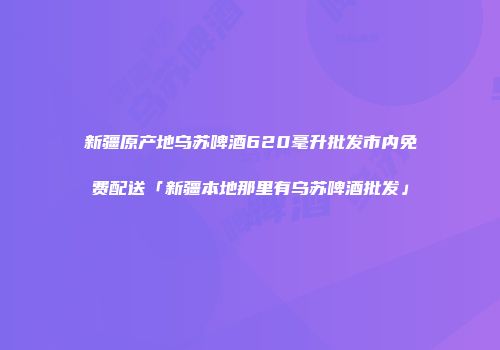 新疆原产地乌苏啤酒620毫升批发市内免费配送「新疆本地那里有乌苏啤酒批发」