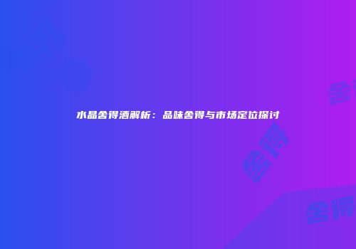 水晶舍得酒解析：品味舍得与市场定位探讨
