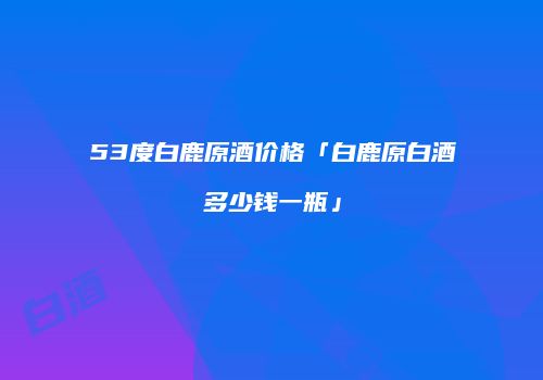 53度白鹿原酒价格「白鹿原白酒多少钱一瓶」