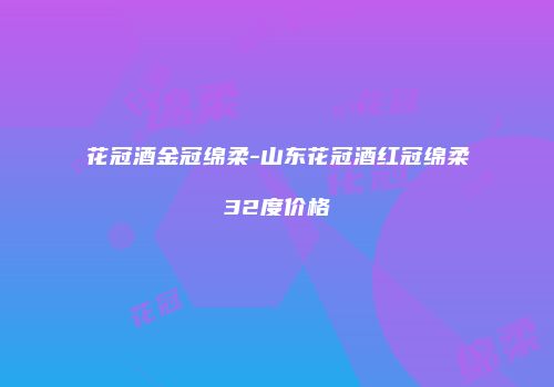 花冠酒金冠绵柔-山东花冠酒红冠绵柔32度价格