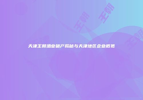 天津王朝酒业破产揭秘与天津地区企业概览
