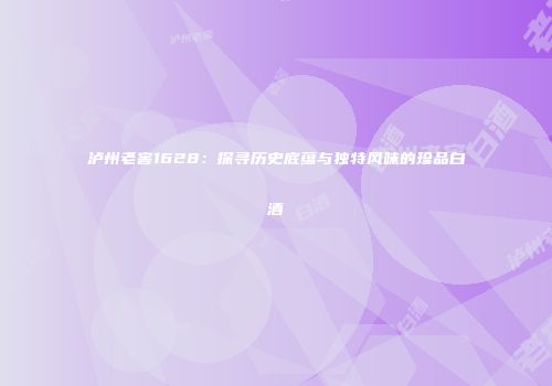 泸州老窖1628：探寻历史底蕴与独特风味的珍品白酒