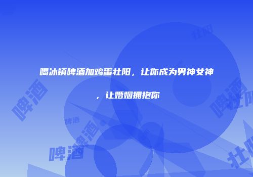 喝冰镇啤酒加鸡蛋壮阳，让你成为男神女神，让婚姻拥抱你