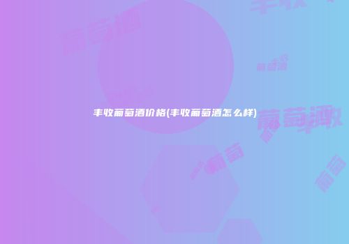 丰收葡萄酒价格(丰收葡萄酒怎么样)