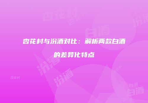 杏花村与汾酒对比：解析两款白酒的差异化特点