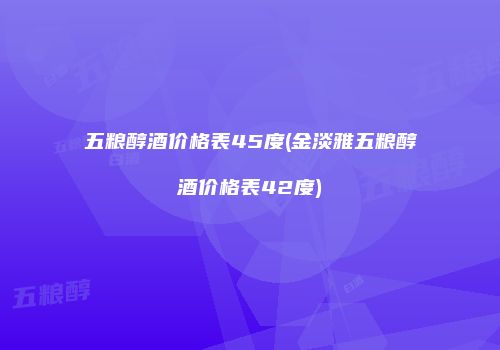 五粮醇酒价格表45度(金淡雅五粮醇酒价格表42度)