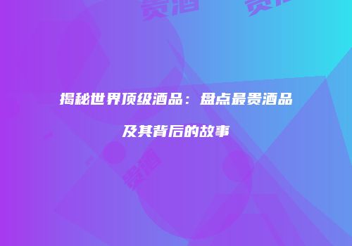 揭秘世界顶级酒品：盘点最贵酒品及其背后的故事