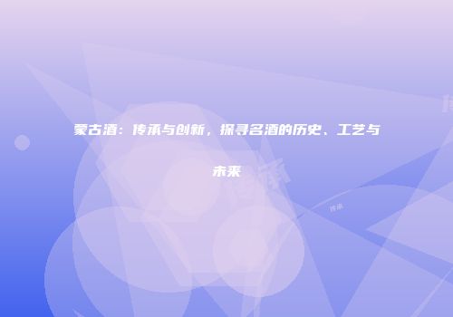 蒙古酒：传承与创新，探寻名酒的历史、工艺与未来