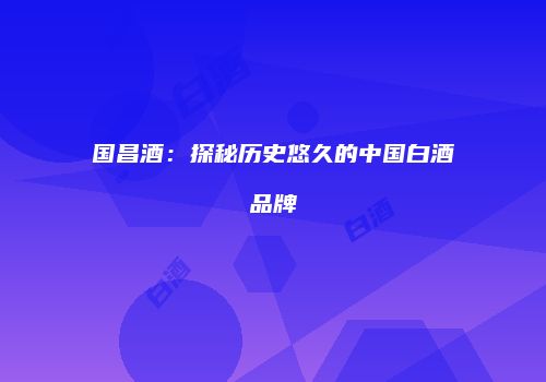 国昌酒：探秘历史悠久的中国白酒品牌