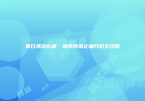 夏日清凉必备：桶装啤酒正确开启全攻略