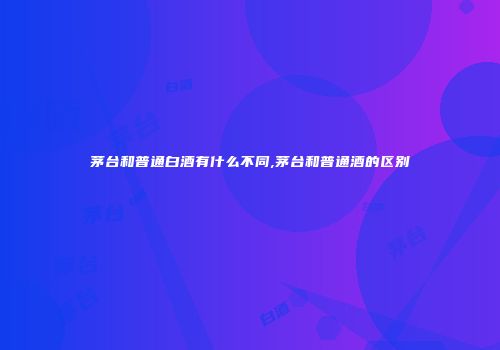 茅台和普通白酒有什么不同,茅台和普通酒的区别