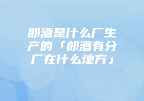 郎酒是什么厂生产的「郎酒有分厂在什么地方」