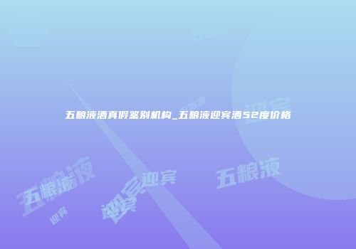 五粮液酒真假鉴别机构_五粮液迎宾酒52度价格