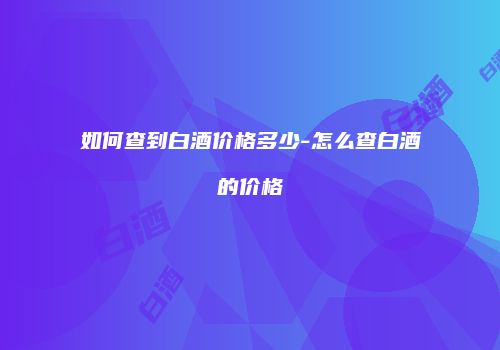 如何查到白酒价格多少-怎么查白酒的价格