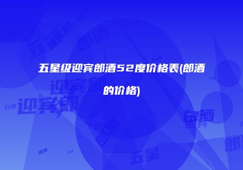 五星级迎宾郎酒52度价格表(郎酒的价格)