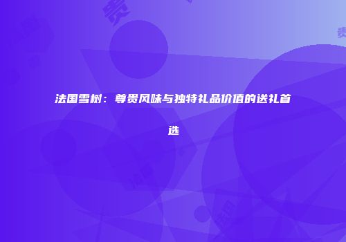 法国雪树：尊贵风味与独特礼品价值的送礼首选