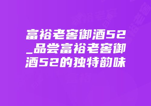 富裕老窖御酒52_品尝富裕老窖御酒52的独特韵味