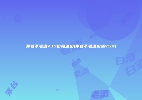 茅台不老酒v35价格多少(茅台不老酒价格v50)