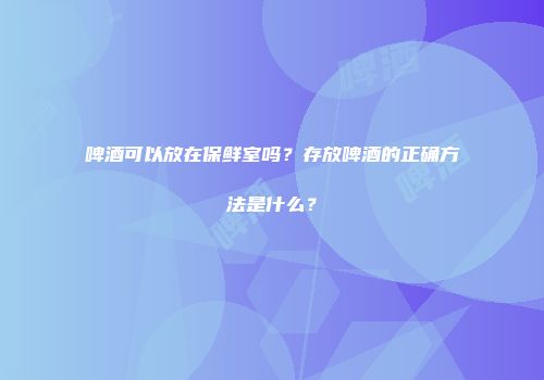 啤酒可以放在保鲜室吗？存放啤酒的正确方法是什么？