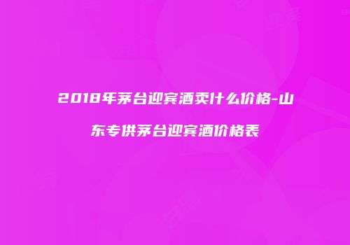 2018年茅台迎宾酒卖什么价格-山东专供茅台迎宾酒价格表