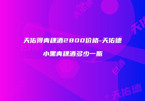 天佑得青稞酒2800价格-天佑德小黑青稞酒多少一瓶