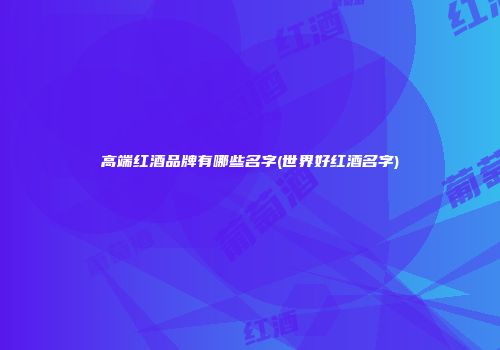 高端红酒品牌有哪些名字(世界好红酒名字)