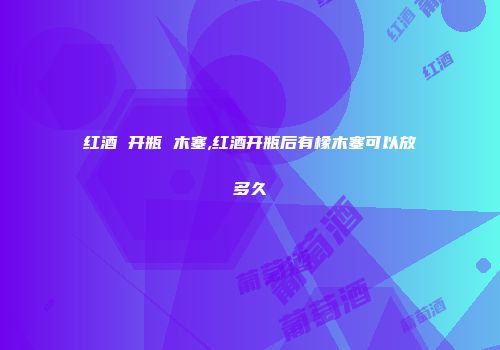 红酒 开瓶 木塞,红酒开瓶后有橡木塞可以放多久