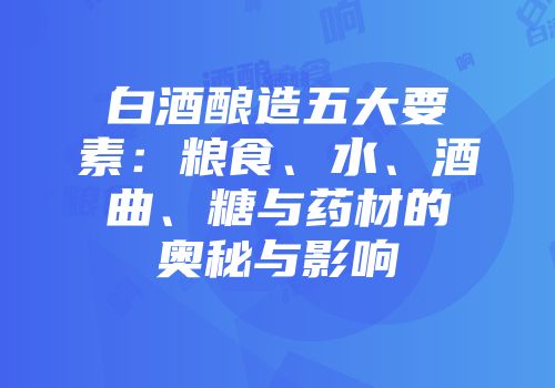 白酒酿造五大要素：粮食、水、酒曲、糖与药材的奥秘与影响