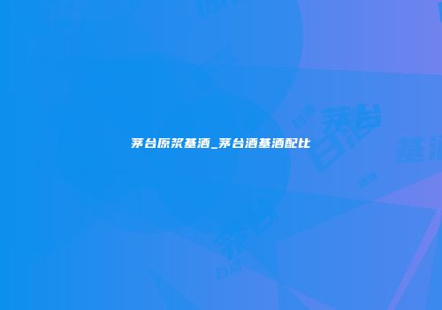 茅台原浆基酒_茅台酒基酒配比