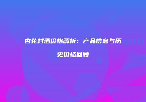 杏花村酒价格解析：产品信息与历史价格回顾