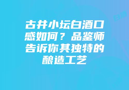 古井小坛白酒口感如何？品鉴师告诉你其独特的酿造工艺