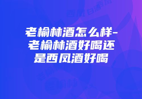 老榆林酒怎么样-老榆林酒好喝还是西凤酒好喝