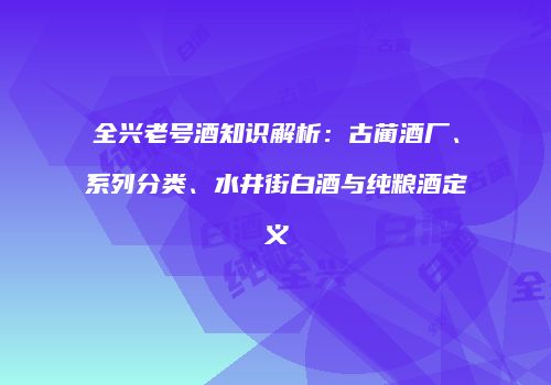 全兴老号酒知识解析：古蔺酒厂、系列分类、水井街白酒与纯粮酒定义