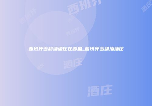 西班牙雪利酒酒庄在哪里_西班牙雪利酒酒庄