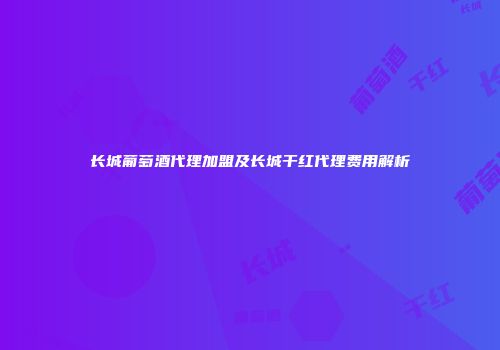 长城葡萄酒代理加盟及长城干红代理费用解析