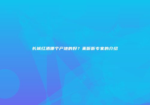 长城红酒哪个产地的好？来听听专家的介绍