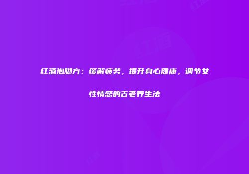 红酒泡脚方：缓解疲劳，提升身心健康，调节女性情感的古老养生法